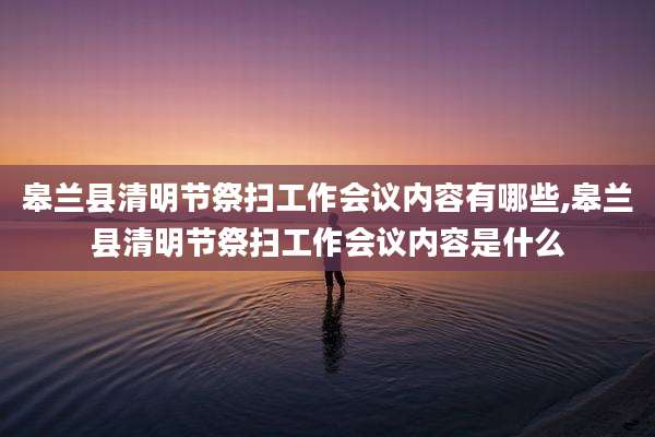 皋兰县清明节祭扫工作会议内容有哪些,皋兰县清明节祭扫工作会议内容是什么