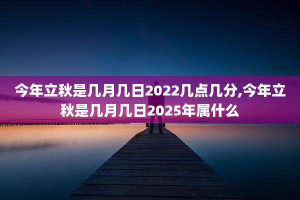 今年立秋是几月几日2022几点几分,今年立秋是几月几日2025年属什么