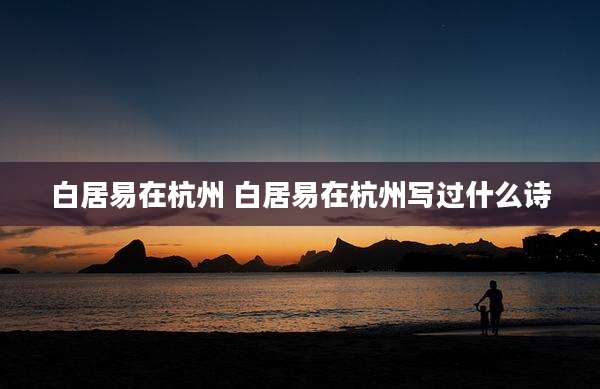 白居易在杭州 白居易在杭州写过什么诗