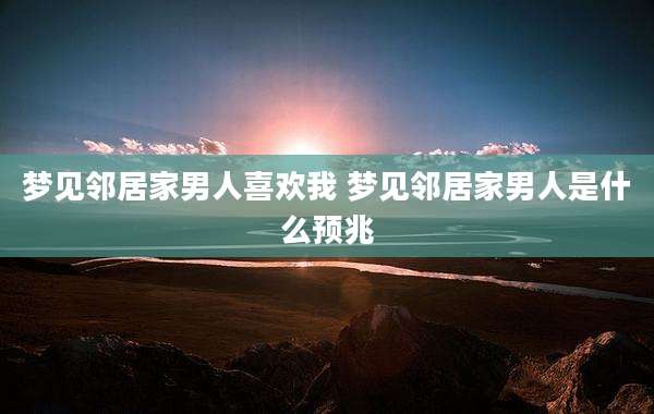 梦见邻居家男人喜欢我 梦见邻居家男人是什么预兆