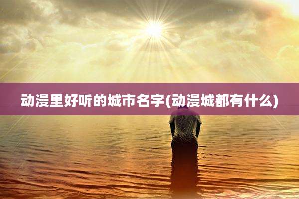 动漫里好听的城市名字(动漫城都有什么)