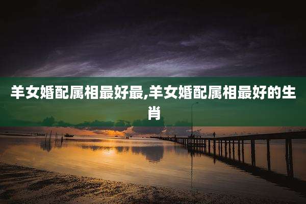 羊女婚配属相最好最,羊女婚配属相最好的生肖