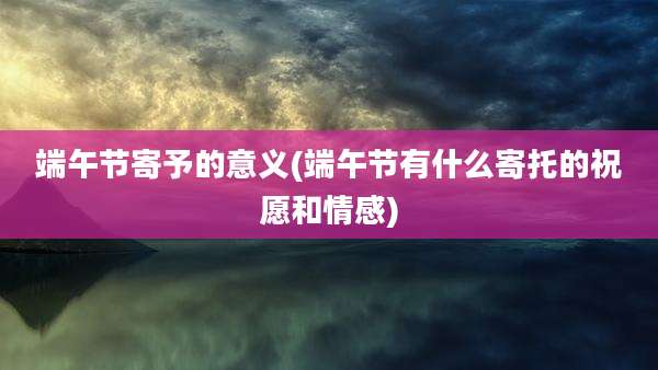 端午节寄予的意义(端午节有什么寄托的祝愿和情感)