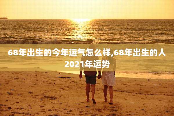 68年出生的今年运气怎么样,68年出生的人2021年运势