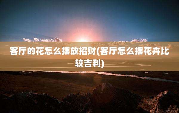 客厅的花怎么摆放招财(客厅怎么摆花卉比较吉利)