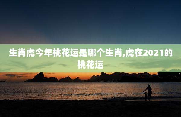 生肖虎今年桃花运是哪个生肖,虎在2021的桃花运