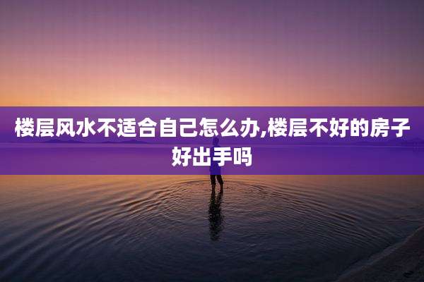 楼层风水不适合自己怎么办,楼层不好的房子好出手吗
