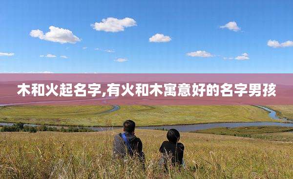 木和火起名字,有火和木寓意好的名字男孩