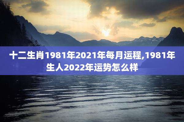 十二生肖1981年2021年每月运程,1981年生人2022年运势怎么样