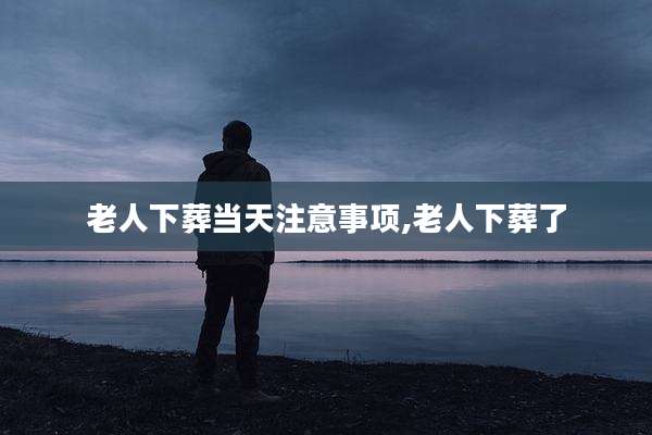 老人下葬当天注意事项,老人下葬了