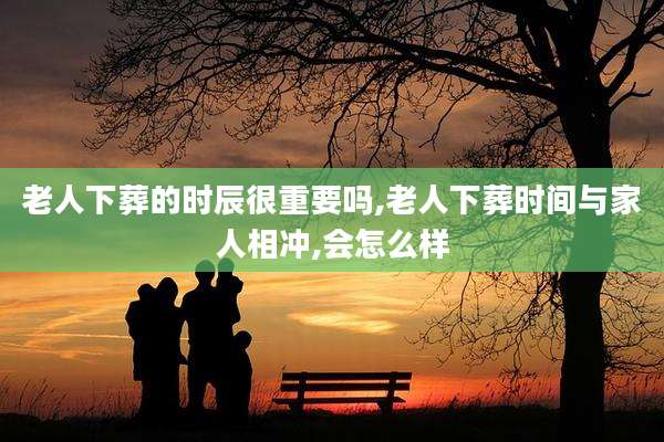 老人下葬的时辰很重要吗,老人下葬时间与家人相冲,会怎么样
