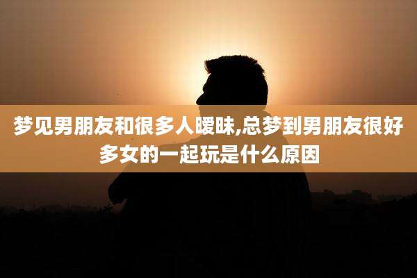 梦见男朋友和很多人暧昧,总梦到男朋友很好多女的一起玩是什么原因