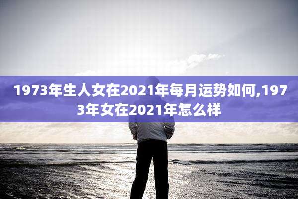 1973年生人女在2021年每月运势如何,1973年女在2021年怎么样