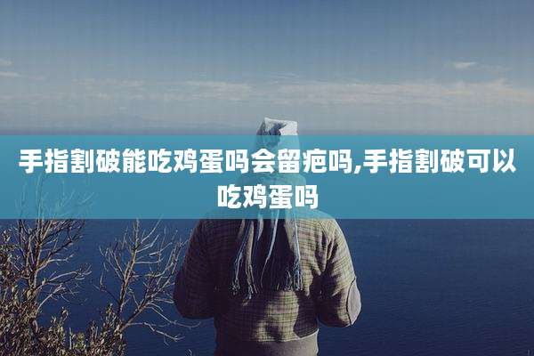 手指割破能吃鸡蛋吗会留疤吗,手指割破可以吃鸡蛋吗