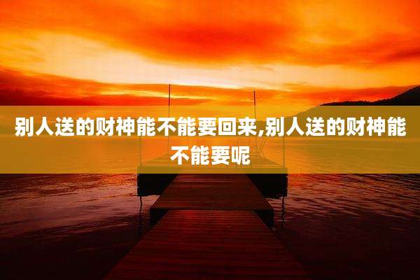 别人送的财神能不能要回来,别人送的财神能不能要呢