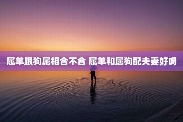属羊跟狗属相合不合 属羊和属狗配夫妻好吗