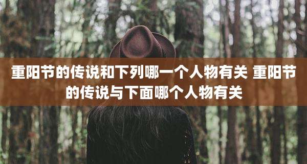 重阳节的传说和下列哪一个人物有关 重阳节的传说与下面哪个人物有关