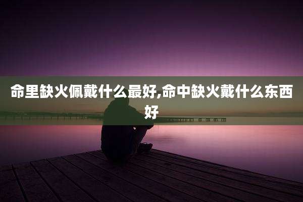 命里缺火佩戴什么最好,命中缺火戴什么东西好