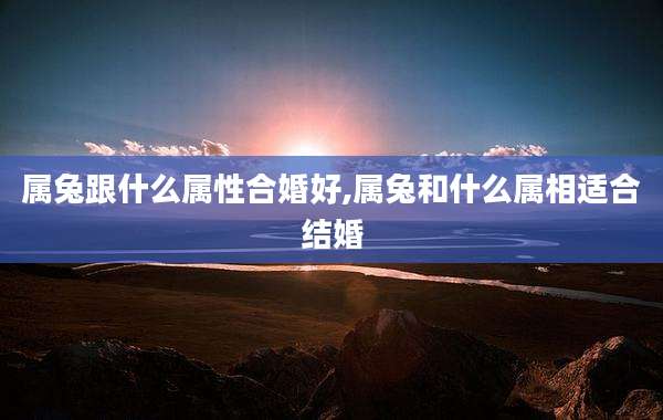 属兔跟什么属性合婚好,属兔和什么属相适合结婚