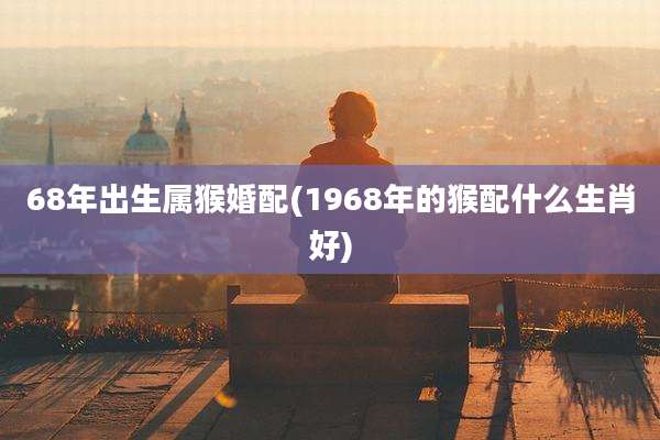 68年出生属猴婚配(1968年的猴配什么生肖好)