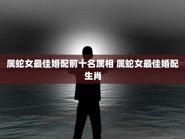 属蛇女最佳婚配前十名属相 属蛇女最佳婚配生肖