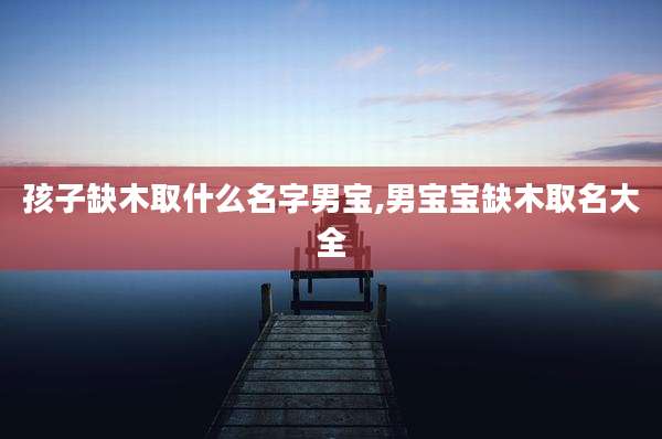 孩子缺木取什么名字男宝,男宝宝缺木取名大全