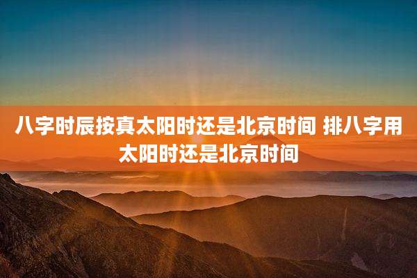 八字时辰按真太阳时还是北京时间 排八字用太阳时还是北京时间