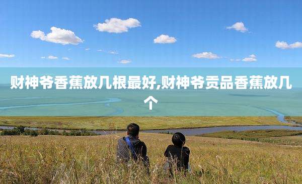 财神爷香蕉放几根最好,财神爷贡品香蕉放几个