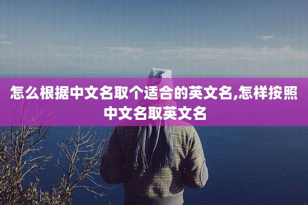 怎么根据中文名取个适合的英文名,怎样按照中文名取英文名