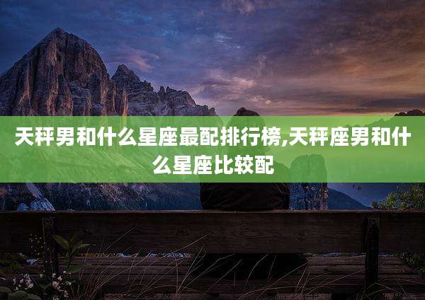 天秤男和什么星座最配排行榜,天秤座男和什么星座比较配