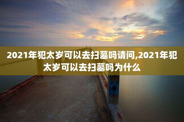 2021年犯太岁可以去扫墓吗请问,2021年犯太岁可以去扫墓吗为什么