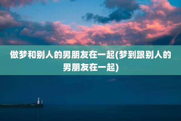 做梦和别人的男朋友在一起(梦到跟别人的男朋友在一起)