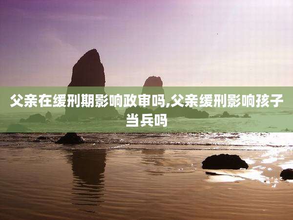 父亲在缓刑期影响政审吗,父亲缓刑影响孩子当兵吗