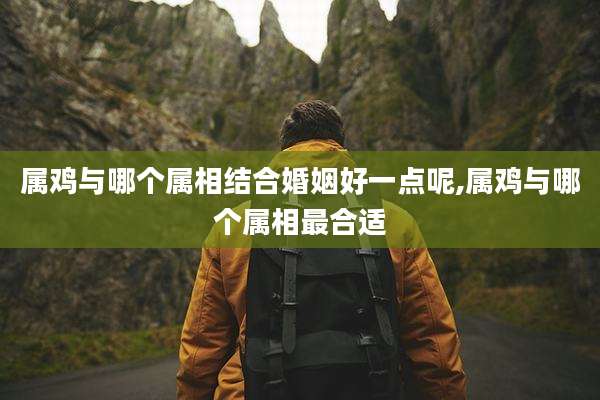 属鸡与哪个属相结合婚姻好一点呢,属鸡与哪个属相最合适