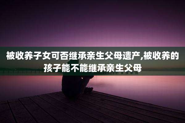 被收养子女可否继承亲生父母遗产,被收养的孩子能不能继承亲生父母