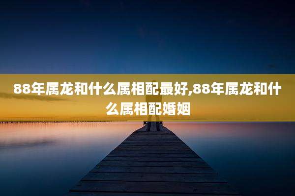 88年属龙和什么属相配最好,88年属龙和什么属相配婚姻