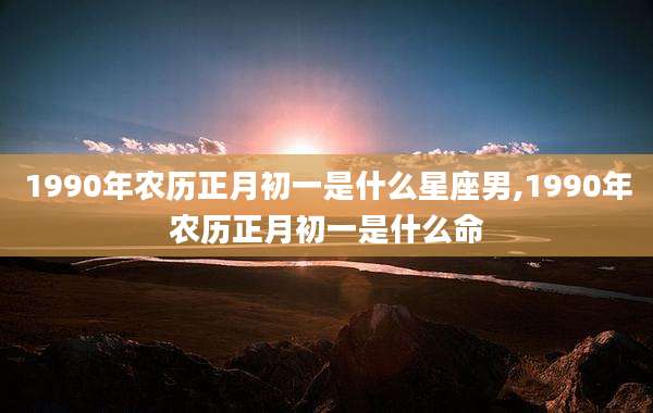 1990年农历正月初一是什么星座男,1990年农历正月初一是什么命