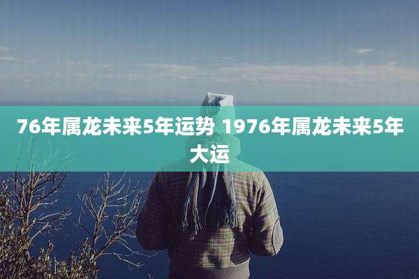76年属龙未来5年运势 1976年属龙未来5年大运
