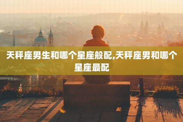 天秤座男生和哪个星座般配,天秤座男和哪个星座最配