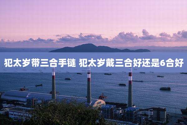犯太岁带三合手链 犯太岁戴三合好还是6合好