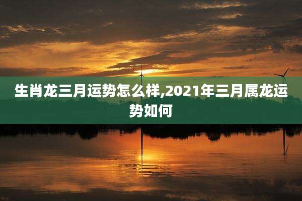 生肖龙三月运势怎么样,2021年三月属龙运势如何