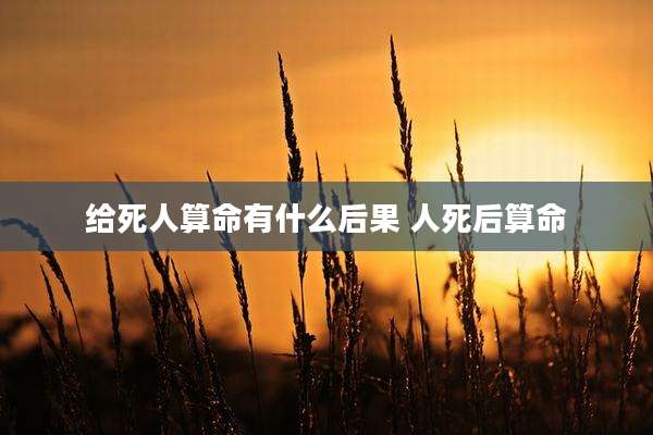 给死人算命有什么后果 人死后算命