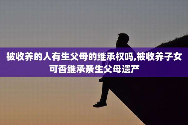 被收养的人有生父母的继承权吗,被收养子女可否继承亲生父母遗产