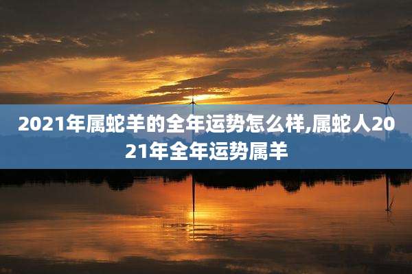 2021年属蛇羊的全年运势怎么样,属蛇人2021年全年运势属羊