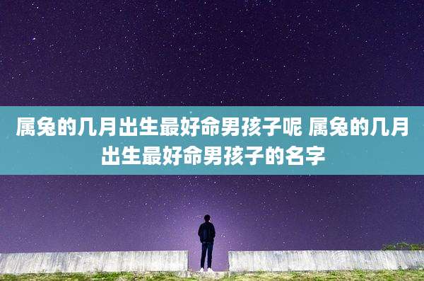 属兔的几月出生最好命男孩子呢 属兔的几月出生最好命男孩子的名字