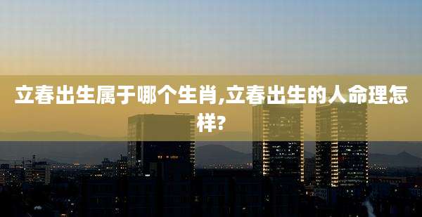 立春出生属于哪个生肖,立春出生的人命理怎样?