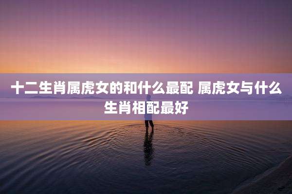 十二生肖属虎女的和什么最配 属虎女与什么生肖相配最好