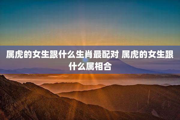 属虎的女生跟什么生肖最配对 属虎的女生跟什么属相合