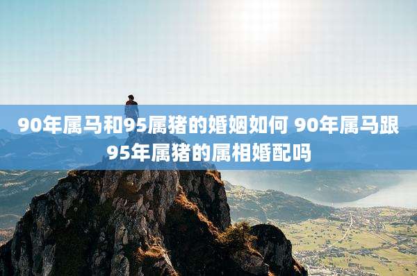 90年属马和95属猪的婚姻如何 90年属马跟95年属猪的属相婚配吗