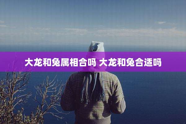 大龙和兔属相合吗 大龙和兔合适吗